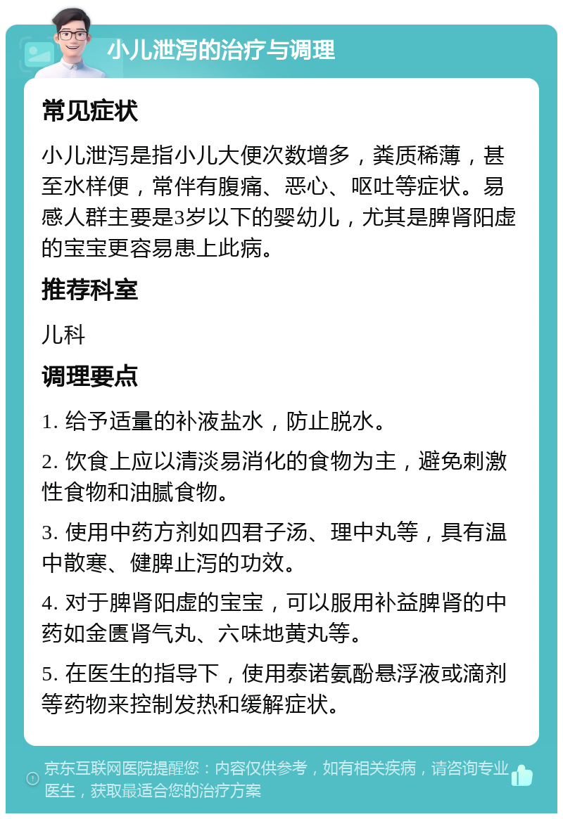 小儿泄泻的治疗与调理 常见症状 小儿泄泻是指小儿大便次数增多，粪质稀薄，甚至水样便，常伴有腹痛、恶心、呕吐等症状。易感人群主要是3岁以下的婴幼儿，尤其是脾肾阳虚的宝宝更容易患上此病。 推荐科室 儿科 调理要点 1. 给予适量的补液盐水，防止脱水。 2. 饮食上应以清淡易消化的食物为主，避免刺激性食物和油腻食物。 3. 使用中药方剂如四君子汤、理中丸等，具有温中散寒、健脾止泻的功效。 4. 对于脾肾阳虚的宝宝，可以服用补益脾肾的中药如金匮肾气丸、六味地黄丸等。 5. 在医生的指导下，使用泰诺氨酚悬浮液或滴剂等药物来控制发热和缓解症状。