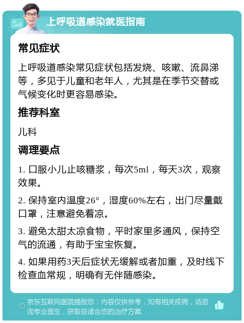 上呼吸道感染就医指南 常见症状 上呼吸道感染常见症状包括发烧、咳嗽、流鼻涕等，多见于儿童和老年人，尤其是在季节交替或气候变化时更容易感染。 推荐科室 儿科 调理要点 1. 口服小儿止咳糖浆，每次5ml，每天3次，观察效果。 2. 保持室内温度26°，湿度60%左右，出门尽量戴口罩，注意避免着凉。 3. 避免太甜太凉食物，平时家里多通风，保持空气的流通，有助于宝宝恢复。 4. 如果用药3天后症状无缓解或者加重，及时线下检查血常规，明确有无伴随感染。