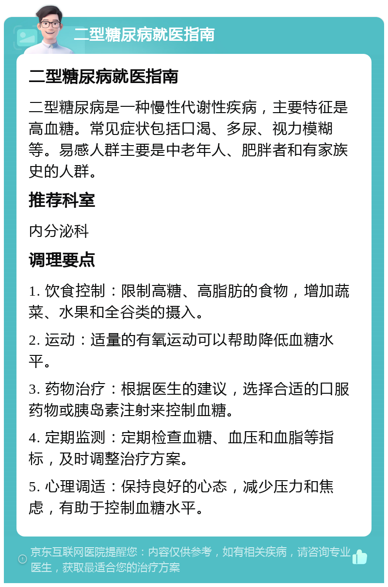 二型糖尿病就医指南 二型糖尿病就医指南 二型糖尿病是一种慢性代谢性疾病，主要特征是高血糖。常见症状包括口渴、多尿、视力模糊等。易感人群主要是中老年人、肥胖者和有家族史的人群。 推荐科室 内分泌科 调理要点 1. 饮食控制：限制高糖、高脂肪的食物，增加蔬菜、水果和全谷类的摄入。 2. 运动：适量的有氧运动可以帮助降低血糖水平。 3. 药物治疗：根据医生的建议，选择合适的口服药物或胰岛素注射来控制血糖。 4. 定期监测：定期检查血糖、血压和血脂等指标，及时调整治疗方案。 5. 心理调适：保持良好的心态，减少压力和焦虑，有助于控制血糖水平。