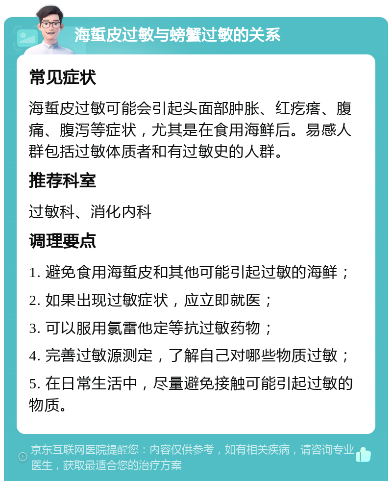 海蜇皮过敏与螃蟹过敏的关系 常见症状 海蜇皮过敏可能会引起头面部肿胀、红疙瘩、腹痛、腹泻等症状，尤其是在食用海鲜后。易感人群包括过敏体质者和有过敏史的人群。 推荐科室 过敏科、消化内科 调理要点 1. 避免食用海蜇皮和其他可能引起过敏的海鲜； 2. 如果出现过敏症状，应立即就医； 3. 可以服用氯雷他定等抗过敏药物； 4. 完善过敏源测定，了解自己对哪些物质过敏； 5. 在日常生活中，尽量避免接触可能引起过敏的物质。