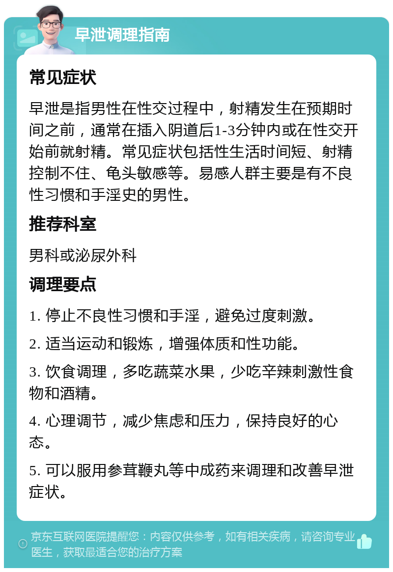 早泄调理指南 常见症状 早泄是指男性在性交过程中，射精发生在预期时间之前，通常在插入阴道后1-3分钟内或在性交开始前就射精。常见症状包括性生活时间短、射精控制不住、龟头敏感等。易感人群主要是有不良性习惯和手淫史的男性。 推荐科室 男科或泌尿外科 调理要点 1. 停止不良性习惯和手淫，避免过度刺激。 2. 适当运动和锻炼，增强体质和性功能。 3. 饮食调理，多吃蔬菜水果，少吃辛辣刺激性食物和酒精。 4. 心理调节，减少焦虑和压力，保持良好的心态。 5. 可以服用参茸鞭丸等中成药来调理和改善早泄症状。