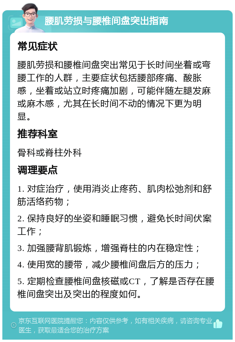 腰肌劳损与腰椎间盘突出指南 常见症状 腰肌劳损和腰椎间盘突出常见于长时间坐着或弯腰工作的人群，主要症状包括腰部疼痛、酸胀感，坐着或站立时疼痛加剧，可能伴随左腿发麻或麻木感，尤其在长时间不动的情况下更为明显。 推荐科室 骨科或脊柱外科 调理要点 1. 对症治疗，使用消炎止疼药、肌肉松弛剂和舒筋活络药物； 2. 保持良好的坐姿和睡眠习惯，避免长时间伏案工作； 3. 加强腰背肌锻炼，增强脊柱的内在稳定性； 4. 使用宽的腰带，减少腰椎间盘后方的压力； 5. 定期检查腰椎间盘核磁或CT，了解是否存在腰椎间盘突出及突出的程度如何。