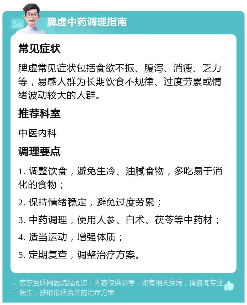 脾虚中药调理指南 常见症状 脾虚常见症状包括食欲不振、腹泻、消瘦、乏力等，易感人群为长期饮食不规律、过度劳累或情绪波动较大的人群。 推荐科室 中医内科 调理要点 1. 调整饮食，避免生冷、油腻食物，多吃易于消化的食物； 2. 保持情绪稳定，避免过度劳累； 3. 中药调理，使用人参、白术、茯苓等中药材； 4. 适当运动，增强体质； 5. 定期复查，调整治疗方案。