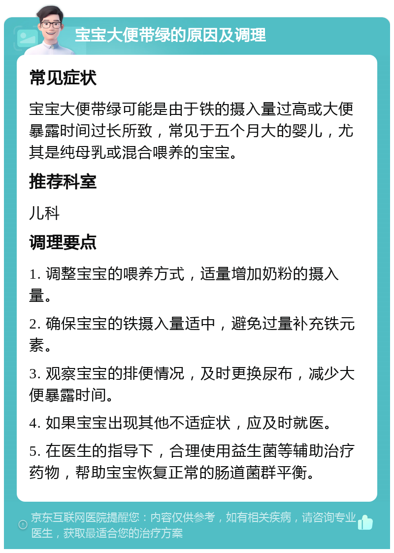 宝宝大便带绿的原因及调理 常见症状 宝宝大便带绿可能是由于铁的摄入量过高或大便暴露时间过长所致，常见于五个月大的婴儿，尤其是纯母乳或混合喂养的宝宝。 推荐科室 儿科 调理要点 1. 调整宝宝的喂养方式，适量增加奶粉的摄入量。 2. 确保宝宝的铁摄入量适中，避免过量补充铁元素。 3. 观察宝宝的排便情况，及时更换尿布，减少大便暴露时间。 4. 如果宝宝出现其他不适症状，应及时就医。 5. 在医生的指导下，合理使用益生菌等辅助治疗药物，帮助宝宝恢复正常的肠道菌群平衡。