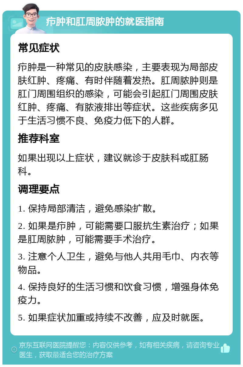 疖肿和肛周脓肿的就医指南 常见症状 疖肿是一种常见的皮肤感染，主要表现为局部皮肤红肿、疼痛、有时伴随着发热。肛周脓肿则是肛门周围组织的感染，可能会引起肛门周围皮肤红肿、疼痛、有脓液排出等症状。这些疾病多见于生活习惯不良、免疫力低下的人群。 推荐科室 如果出现以上症状，建议就诊于皮肤科或肛肠科。 调理要点 1. 保持局部清洁，避免感染扩散。 2. 如果是疖肿，可能需要口服抗生素治疗；如果是肛周脓肿，可能需要手术治疗。 3. 注意个人卫生，避免与他人共用毛巾、内衣等物品。 4. 保持良好的生活习惯和饮食习惯，增强身体免疫力。 5. 如果症状加重或持续不改善，应及时就医。