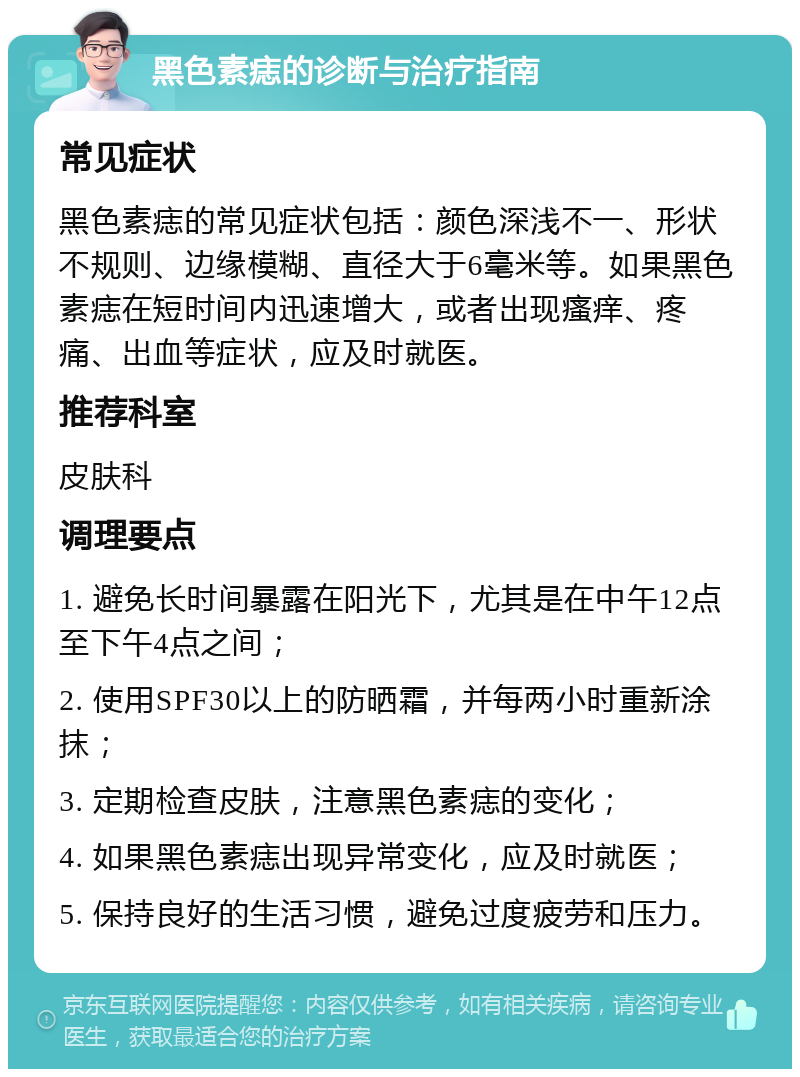 黑色素痣的诊断与治疗指南 常见症状 黑色素痣的常见症状包括：颜色深浅不一、形状不规则、边缘模糊、直径大于6毫米等。如果黑色素痣在短时间内迅速增大，或者出现瘙痒、疼痛、出血等症状，应及时就医。 推荐科室 皮肤科 调理要点 1. 避免长时间暴露在阳光下，尤其是在中午12点至下午4点之间； 2. 使用SPF30以上的防晒霜，并每两小时重新涂抹； 3. 定期检查皮肤，注意黑色素痣的变化； 4. 如果黑色素痣出现异常变化，应及时就医； 5. 保持良好的生活习惯，避免过度疲劳和压力。