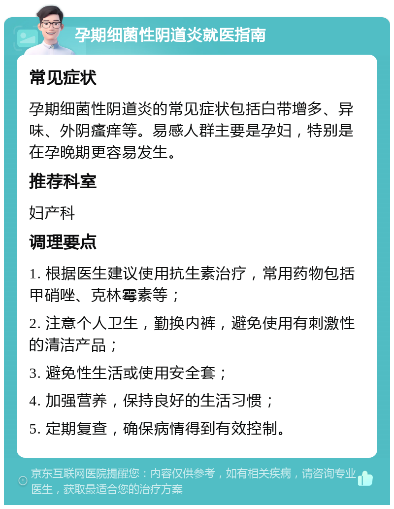 孕期细菌性阴道炎就医指南 常见症状 孕期细菌性阴道炎的常见症状包括白带增多、异味、外阴瘙痒等。易感人群主要是孕妇，特别是在孕晚期更容易发生。 推荐科室 妇产科 调理要点 1. 根据医生建议使用抗生素治疗，常用药物包括甲硝唑、克林霉素等； 2. 注意个人卫生，勤换内裤，避免使用有刺激性的清洁产品； 3. 避免性生活或使用安全套； 4. 加强营养，保持良好的生活习惯； 5. 定期复查，确保病情得到有效控制。