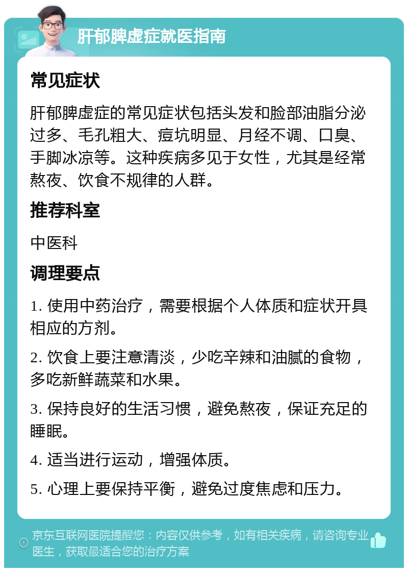 肝郁脾虚症就医指南 常见症状 肝郁脾虚症的常见症状包括头发和脸部油脂分泌过多、毛孔粗大、痘坑明显、月经不调、口臭、手脚冰凉等。这种疾病多见于女性，尤其是经常熬夜、饮食不规律的人群。 推荐科室 中医科 调理要点 1. 使用中药治疗，需要根据个人体质和症状开具相应的方剂。 2. 饮食上要注意清淡，少吃辛辣和油腻的食物，多吃新鲜蔬菜和水果。 3. 保持良好的生活习惯，避免熬夜，保证充足的睡眠。 4. 适当进行运动，增强体质。 5. 心理上要保持平衡，避免过度焦虑和压力。