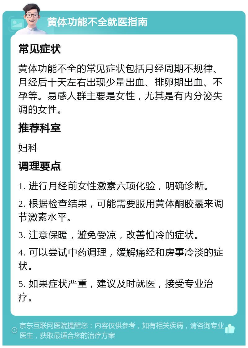 黄体功能不全就医指南 常见症状 黄体功能不全的常见症状包括月经周期不规律、月经后十天左右出现少量出血、排卵期出血、不孕等。易感人群主要是女性，尤其是有内分泌失调的女性。 推荐科室 妇科 调理要点 1. 进行月经前女性激素六项化验，明确诊断。 2. 根据检查结果，可能需要服用黄体酮胶囊来调节激素水平。 3. 注意保暖，避免受凉，改善怕冷的症状。 4. 可以尝试中药调理，缓解痛经和房事冷淡的症状。 5. 如果症状严重，建议及时就医，接受专业治疗。