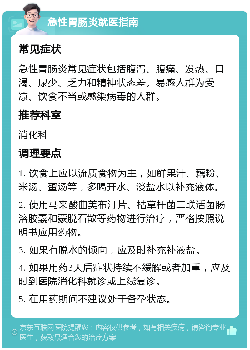 急性胃肠炎就医指南 常见症状 急性胃肠炎常见症状包括腹泻、腹痛、发热、口渴、尿少、乏力和精神状态差。易感人群为受凉、饮食不当或感染病毒的人群。 推荐科室 消化科 调理要点 1. 饮食上应以流质食物为主，如鲜果汁、藕粉、米汤、蛋汤等，多喝开水、淡盐水以补充液体。 2. 使用马来酸曲美布汀片、枯草杆菌二联活菌肠溶胶囊和蒙脱石散等药物进行治疗，严格按照说明书应用药物。 3. 如果有脱水的倾向，应及时补充补液盐。 4. 如果用药3天后症状持续不缓解或者加重，应及时到医院消化科就诊或上线复诊。 5. 在用药期间不建议处于备孕状态。