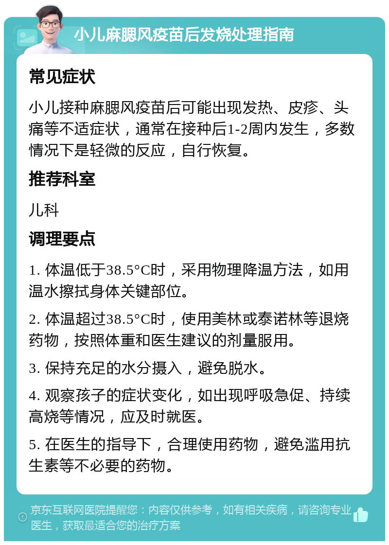 小儿麻腮风疫苗后发烧处理指南 常见症状 小儿接种麻腮风疫苗后可能出现发热、皮疹、头痛等不适症状，通常在接种后1-2周内发生，多数情况下是轻微的反应，自行恢复。 推荐科室 儿科 调理要点 1. 体温低于38.5°C时，采用物理降温方法，如用温水擦拭身体关键部位。 2. 体温超过38.5°C时，使用美林或泰诺林等退烧药物，按照体重和医生建议的剂量服用。 3. 保持充足的水分摄入，避免脱水。 4. 观察孩子的症状变化，如出现呼吸急促、持续高烧等情况，应及时就医。 5. 在医生的指导下，合理使用药物，避免滥用抗生素等不必要的药物。