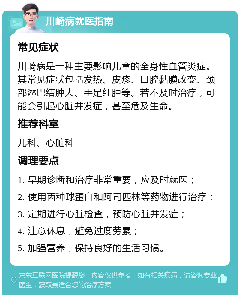 川崎病就医指南 常见症状 川崎病是一种主要影响儿童的全身性血管炎症。其常见症状包括发热、皮疹、口腔黏膜改变、颈部淋巴结肿大、手足红肿等。若不及时治疗，可能会引起心脏并发症，甚至危及生命。 推荐科室 儿科、心脏科 调理要点 1. 早期诊断和治疗非常重要，应及时就医； 2. 使用丙种球蛋白和阿司匹林等药物进行治疗； 3. 定期进行心脏检查，预防心脏并发症； 4. 注意休息，避免过度劳累； 5. 加强营养，保持良好的生活习惯。