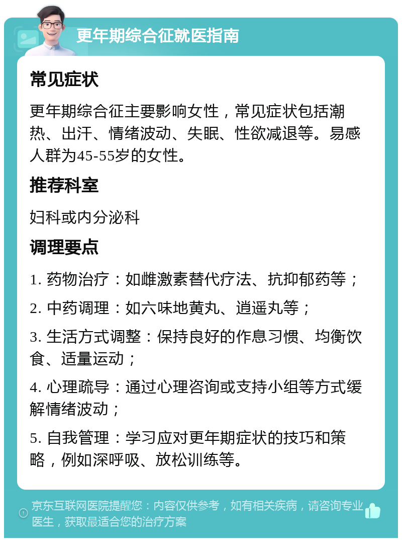 更年期综合征就医指南 常见症状 更年期综合征主要影响女性，常见症状包括潮热、出汗、情绪波动、失眠、性欲减退等。易感人群为45-55岁的女性。 推荐科室 妇科或内分泌科 调理要点 1. 药物治疗：如雌激素替代疗法、抗抑郁药等； 2. 中药调理：如六味地黄丸、逍遥丸等； 3. 生活方式调整：保持良好的作息习惯、均衡饮食、适量运动； 4. 心理疏导：通过心理咨询或支持小组等方式缓解情绪波动； 5. 自我管理：学习应对更年期症状的技巧和策略，例如深呼吸、放松训练等。