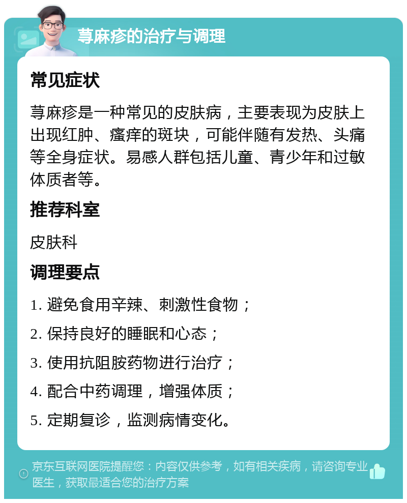 荨麻疹的治疗与调理 常见症状 荨麻疹是一种常见的皮肤病，主要表现为皮肤上出现红肿、瘙痒的斑块，可能伴随有发热、头痛等全身症状。易感人群包括儿童、青少年和过敏体质者等。 推荐科室 皮肤科 调理要点 1. 避免食用辛辣、刺激性食物； 2. 保持良好的睡眠和心态； 3. 使用抗阻胺药物进行治疗； 4. 配合中药调理，增强体质； 5. 定期复诊，监测病情变化。