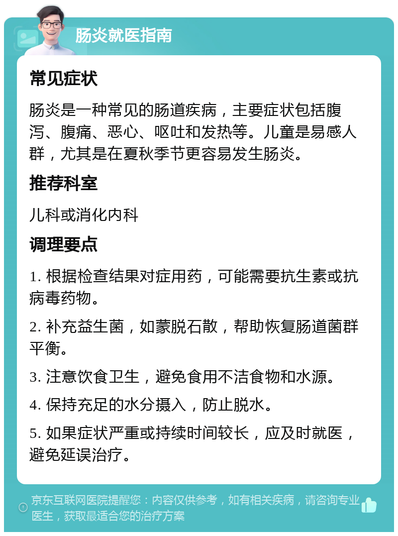 肠炎就医指南 常见症状 肠炎是一种常见的肠道疾病，主要症状包括腹泻、腹痛、恶心、呕吐和发热等。儿童是易感人群，尤其是在夏秋季节更容易发生肠炎。 推荐科室 儿科或消化内科 调理要点 1. 根据检查结果对症用药，可能需要抗生素或抗病毒药物。 2. 补充益生菌，如蒙脱石散，帮助恢复肠道菌群平衡。 3. 注意饮食卫生，避免食用不洁食物和水源。 4. 保持充足的水分摄入，防止脱水。 5. 如果症状严重或持续时间较长，应及时就医，避免延误治疗。