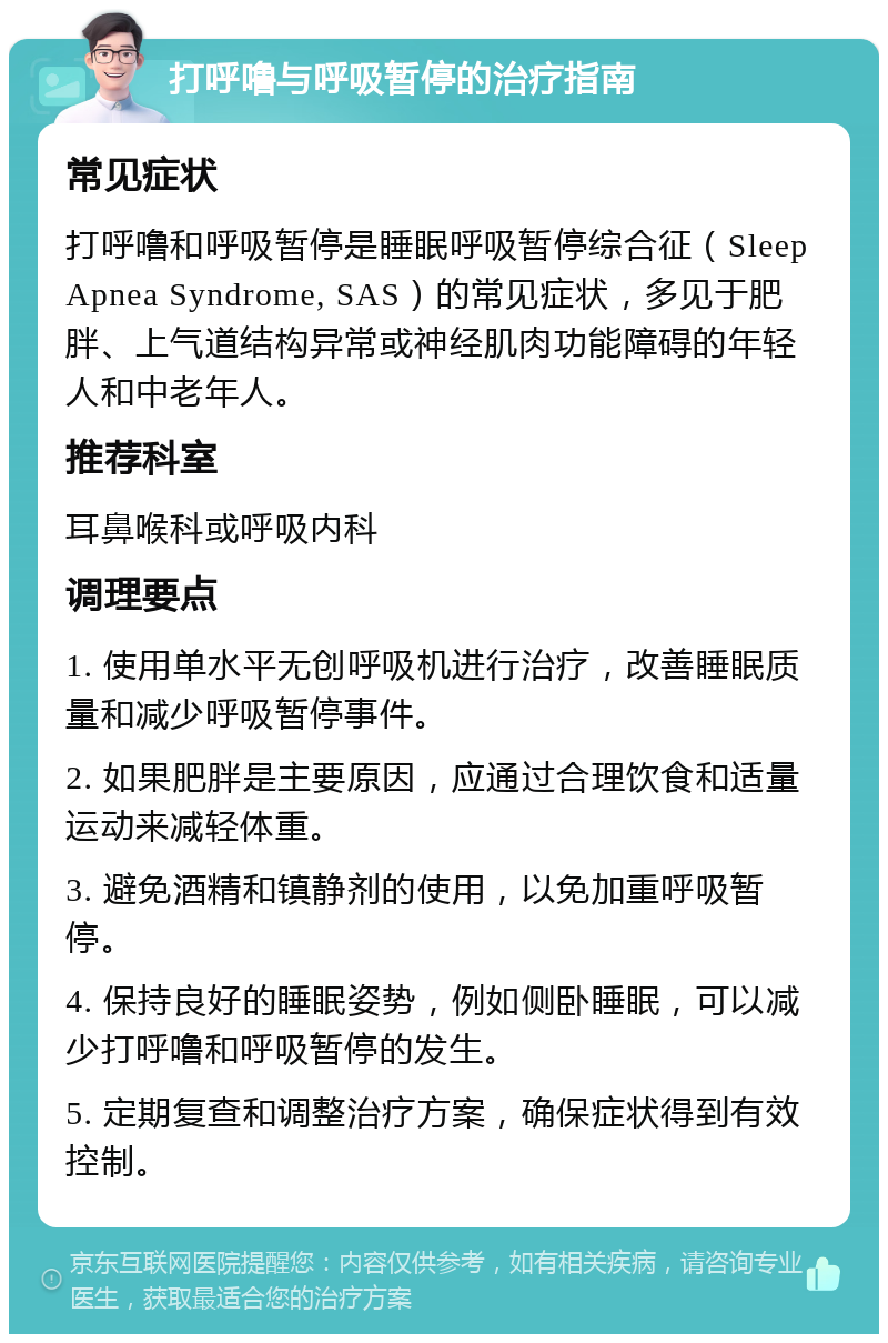 打呼噜与呼吸暂停的治疗指南 常见症状 打呼噜和呼吸暂停是睡眠呼吸暂停综合征（Sleep Apnea Syndrome, SAS）的常见症状，多见于肥胖、上气道结构异常或神经肌肉功能障碍的年轻人和中老年人。 推荐科室 耳鼻喉科或呼吸内科 调理要点 1. 使用单水平无创呼吸机进行治疗，改善睡眠质量和减少呼吸暂停事件。 2. 如果肥胖是主要原因，应通过合理饮食和适量运动来减轻体重。 3. 避免酒精和镇静剂的使用，以免加重呼吸暂停。 4. 保持良好的睡眠姿势，例如侧卧睡眠，可以减少打呼噜和呼吸暂停的发生。 5. 定期复查和调整治疗方案，确保症状得到有效控制。