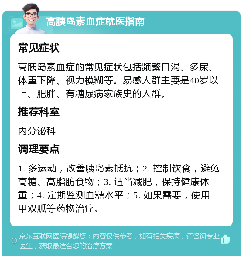 高胰岛素血症就医指南 常见症状 高胰岛素血症的常见症状包括频繁口渴、多尿、体重下降、视力模糊等。易感人群主要是40岁以上、肥胖、有糖尿病家族史的人群。 推荐科室 内分泌科 调理要点 1. 多运动，改善胰岛素抵抗；2. 控制饮食，避免高糖、高脂肪食物；3. 适当减肥，保持健康体重；4. 定期监测血糖水平；5. 如果需要，使用二甲双胍等药物治疗。