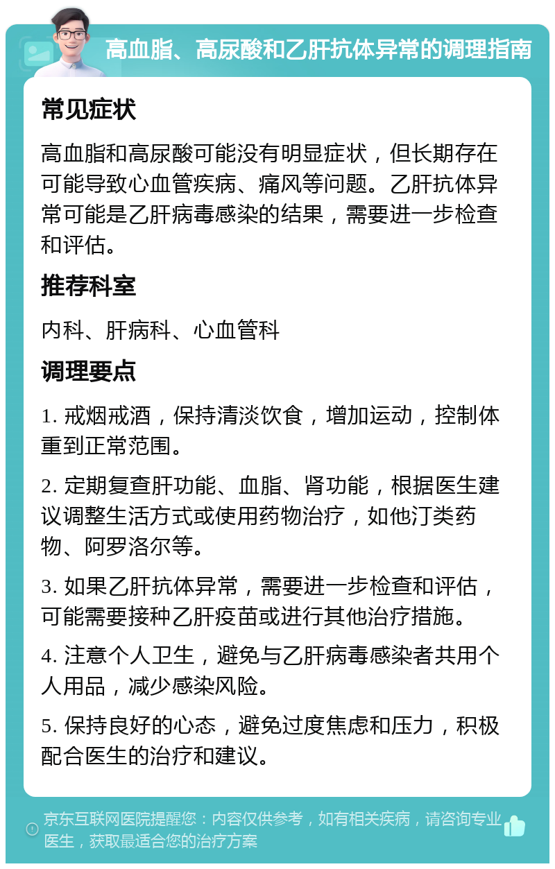 高血脂、高尿酸和乙肝抗体异常的调理指南 常见症状 高血脂和高尿酸可能没有明显症状，但长期存在可能导致心血管疾病、痛风等问题。乙肝抗体异常可能是乙肝病毒感染的结果，需要进一步检查和评估。 推荐科室 内科、肝病科、心血管科 调理要点 1. 戒烟戒酒，保持清淡饮食，增加运动，控制体重到正常范围。 2. 定期复查肝功能、血脂、肾功能，根据医生建议调整生活方式或使用药物治疗，如他汀类药物、阿罗洛尔等。 3. 如果乙肝抗体异常，需要进一步检查和评估，可能需要接种乙肝疫苗或进行其他治疗措施。 4. 注意个人卫生，避免与乙肝病毒感染者共用个人用品，减少感染风险。 5. 保持良好的心态，避免过度焦虑和压力，积极配合医生的治疗和建议。