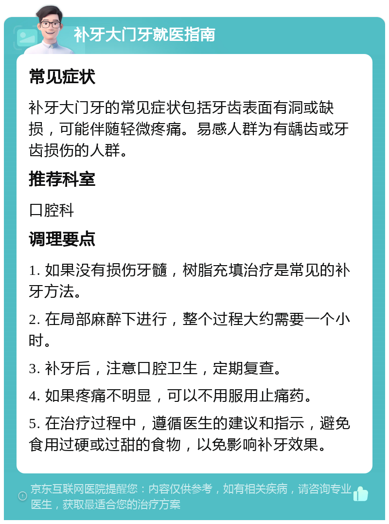 补牙大门牙就医指南 常见症状 补牙大门牙的常见症状包括牙齿表面有洞或缺损，可能伴随轻微疼痛。易感人群为有龋齿或牙齿损伤的人群。 推荐科室 口腔科 调理要点 1. 如果没有损伤牙髓，树脂充填治疗是常见的补牙方法。 2. 在局部麻醉下进行，整个过程大约需要一个小时。 3. 补牙后，注意口腔卫生，定期复查。 4. 如果疼痛不明显，可以不用服用止痛药。 5. 在治疗过程中，遵循医生的建议和指示，避免食用过硬或过甜的食物，以免影响补牙效果。