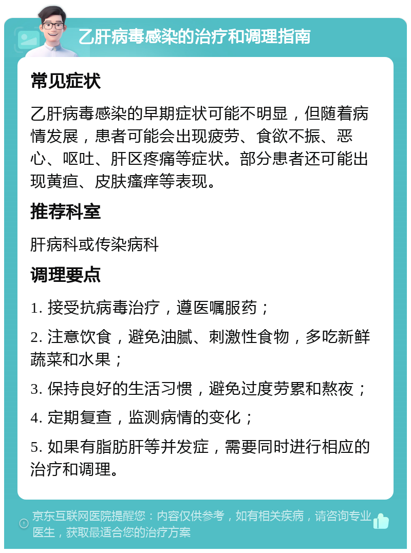 乙肝病毒感染的治疗和调理指南 常见症状 乙肝病毒感染的早期症状可能不明显，但随着病情发展，患者可能会出现疲劳、食欲不振、恶心、呕吐、肝区疼痛等症状。部分患者还可能出现黄疸、皮肤瘙痒等表现。 推荐科室 肝病科或传染病科 调理要点 1. 接受抗病毒治疗，遵医嘱服药； 2. 注意饮食，避免油腻、刺激性食物，多吃新鲜蔬菜和水果； 3. 保持良好的生活习惯，避免过度劳累和熬夜； 4. 定期复查，监测病情的变化； 5. 如果有脂肪肝等并发症，需要同时进行相应的治疗和调理。