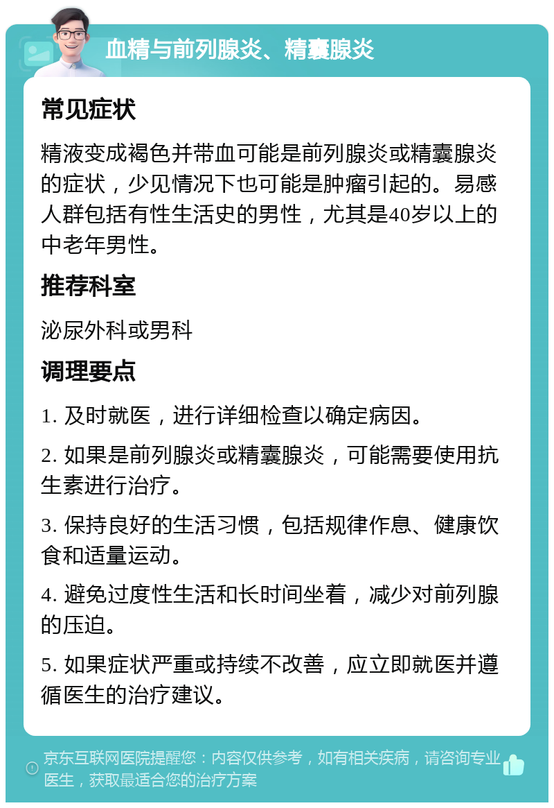 血精与前列腺炎、精囊腺炎 常见症状 精液变成褐色并带血可能是前列腺炎或精囊腺炎的症状，少见情况下也可能是肿瘤引起的。易感人群包括有性生活史的男性，尤其是40岁以上的中老年男性。 推荐科室 泌尿外科或男科 调理要点 1. 及时就医，进行详细检查以确定病因。 2. 如果是前列腺炎或精囊腺炎，可能需要使用抗生素进行治疗。 3. 保持良好的生活习惯，包括规律作息、健康饮食和适量运动。 4. 避免过度性生活和长时间坐着，减少对前列腺的压迫。 5. 如果症状严重或持续不改善，应立即就医并遵循医生的治疗建议。