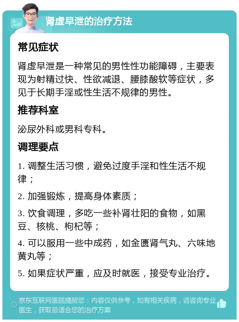 肾虚早泄的治疗方法 常见症状 肾虚早泄是一种常见的男性性功能障碍，主要表现为射精过快、性欲减退、腰膝酸软等症状，多见于长期手淫或性生活不规律的男性。 推荐科室 泌尿外科或男科专科。 调理要点 1. 调整生活习惯，避免过度手淫和性生活不规律； 2. 加强锻炼，提高身体素质； 3. 饮食调理，多吃一些补肾壮阳的食物，如黑豆、核桃、枸杞等； 4. 可以服用一些中成药，如金匮肾气丸、六味地黄丸等； 5. 如果症状严重，应及时就医，接受专业治疗。