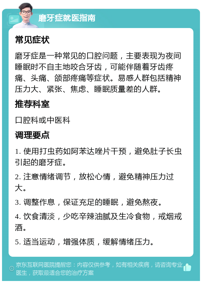 磨牙症就医指南 常见症状 磨牙症是一种常见的口腔问题，主要表现为夜间睡眠时不自主地咬合牙齿，可能伴随着牙齿疼痛、头痛、颌部疼痛等症状。易感人群包括精神压力大、紧张、焦虑、睡眠质量差的人群。 推荐科室 口腔科或中医科 调理要点 1. 使用打虫药如阿苯达唑片干预，避免肚子长虫引起的磨牙症。 2. 注意情绪调节，放松心情，避免精神压力过大。 3. 调整作息，保证充足的睡眠，避免熬夜。 4. 饮食清淡，少吃辛辣油腻及生冷食物，戒烟戒酒。 5. 适当运动，增强体质，缓解情绪压力。