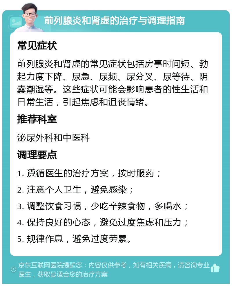 前列腺炎和肾虚的治疗与调理指南 常见症状 前列腺炎和肾虚的常见症状包括房事时间短、勃起力度下降、尿急、尿频、尿分叉、尿等待、阴囊潮湿等。这些症状可能会影响患者的性生活和日常生活，引起焦虑和沮丧情绪。 推荐科室 泌尿外科和中医科 调理要点 1. 遵循医生的治疗方案，按时服药； 2. 注意个人卫生，避免感染； 3. 调整饮食习惯，少吃辛辣食物，多喝水； 4. 保持良好的心态，避免过度焦虑和压力； 5. 规律作息，避免过度劳累。