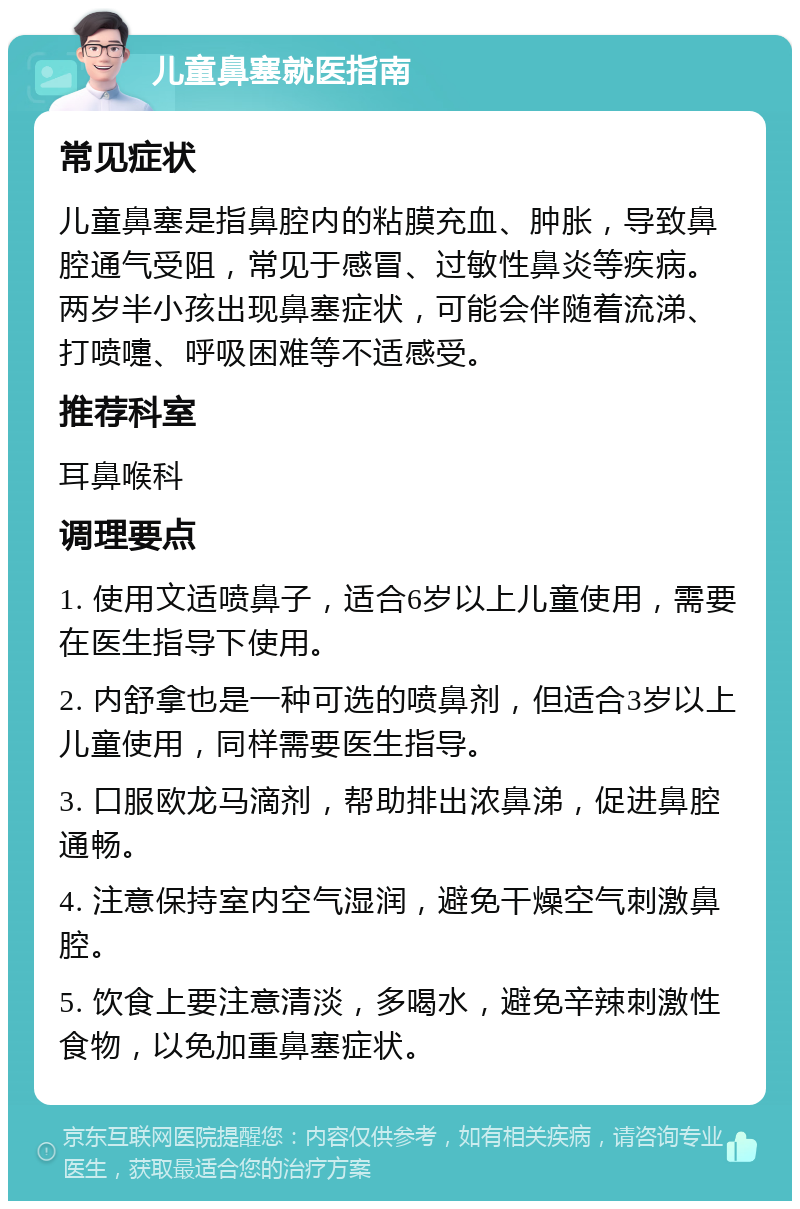 儿童鼻塞就医指南 常见症状 儿童鼻塞是指鼻腔内的粘膜充血、肿胀，导致鼻腔通气受阻，常见于感冒、过敏性鼻炎等疾病。两岁半小孩出现鼻塞症状，可能会伴随着流涕、打喷嚏、呼吸困难等不适感受。 推荐科室 耳鼻喉科 调理要点 1. 使用文适喷鼻子，适合6岁以上儿童使用，需要在医生指导下使用。 2. 内舒拿也是一种可选的喷鼻剂，但适合3岁以上儿童使用，同样需要医生指导。 3. 口服欧龙马滴剂，帮助排出浓鼻涕，促进鼻腔通畅。 4. 注意保持室内空气湿润，避免干燥空气刺激鼻腔。 5. 饮食上要注意清淡，多喝水，避免辛辣刺激性食物，以免加重鼻塞症状。