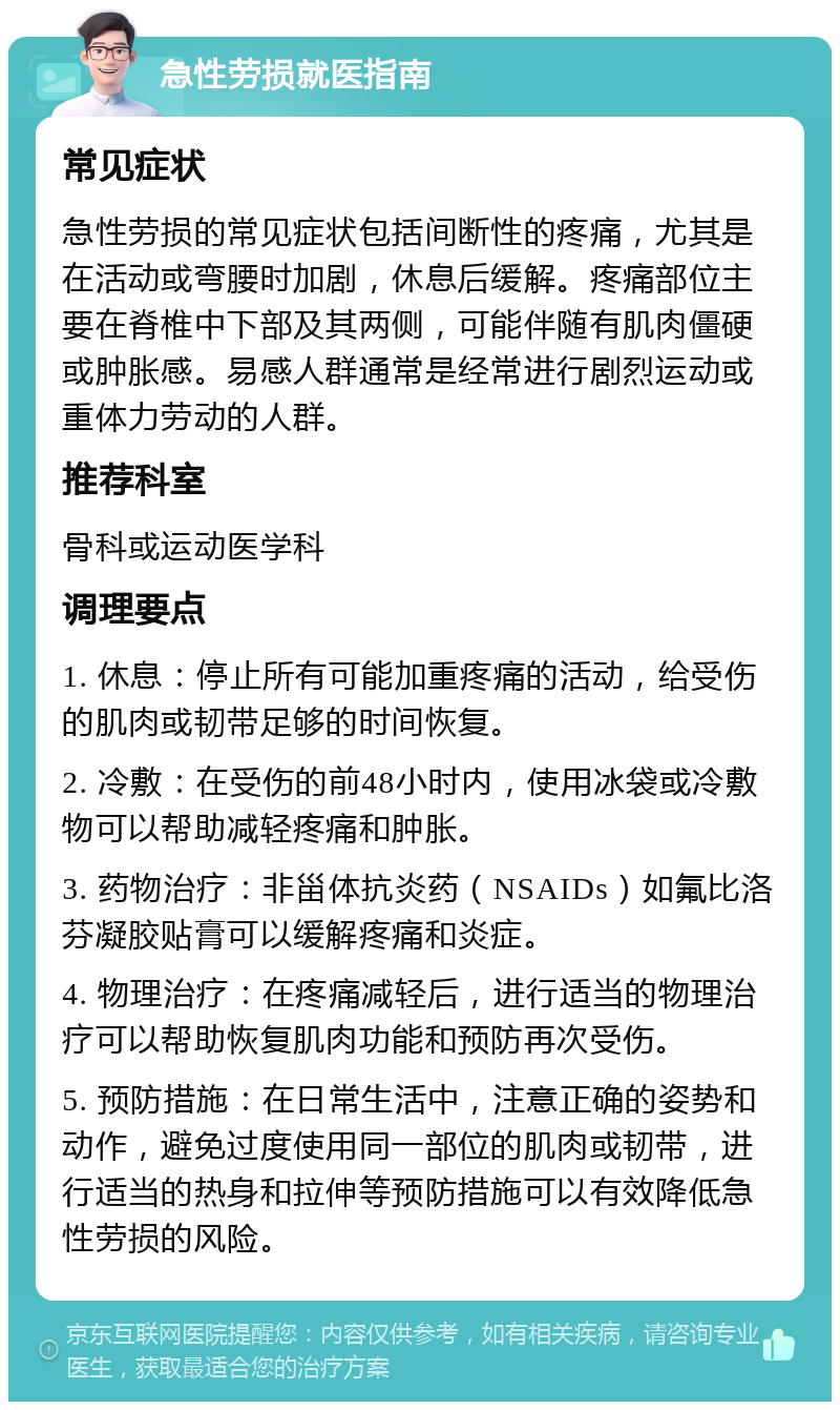 急性劳损就医指南 常见症状 急性劳损的常见症状包括间断性的疼痛，尤其是在活动或弯腰时加剧，休息后缓解。疼痛部位主要在脊椎中下部及其两侧，可能伴随有肌肉僵硬或肿胀感。易感人群通常是经常进行剧烈运动或重体力劳动的人群。 推荐科室 骨科或运动医学科 调理要点 1. 休息：停止所有可能加重疼痛的活动，给受伤的肌肉或韧带足够的时间恢复。 2. 冷敷：在受伤的前48小时内，使用冰袋或冷敷物可以帮助减轻疼痛和肿胀。 3. 药物治疗：非甾体抗炎药（NSAIDs）如氟比洛芬凝胶贴膏可以缓解疼痛和炎症。 4. 物理治疗：在疼痛减轻后，进行适当的物理治疗可以帮助恢复肌肉功能和预防再次受伤。 5. 预防措施：在日常生活中，注意正确的姿势和动作，避免过度使用同一部位的肌肉或韧带，进行适当的热身和拉伸等预防措施可以有效降低急性劳损的风险。