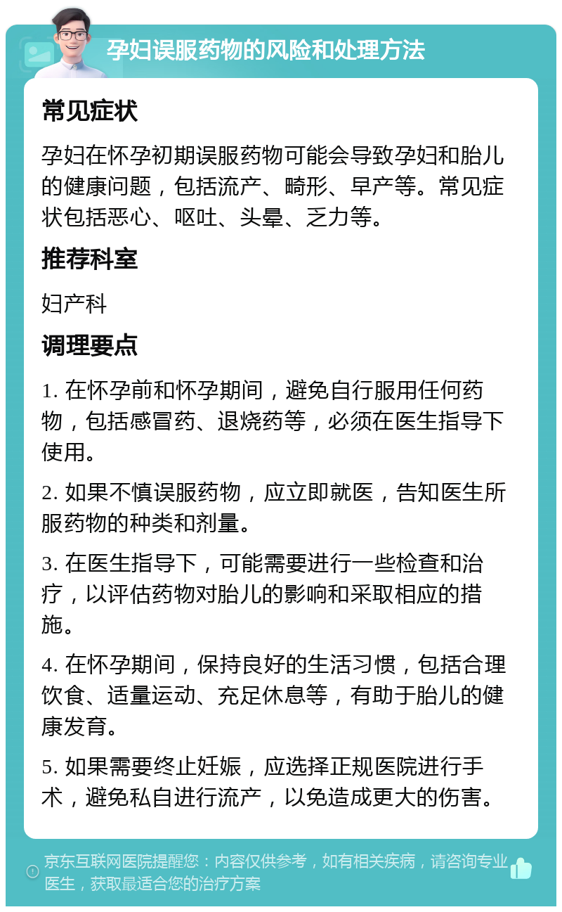 孕妇误服药物的风险和处理方法 常见症状 孕妇在怀孕初期误服药物可能会导致孕妇和胎儿的健康问题，包括流产、畸形、早产等。常见症状包括恶心、呕吐、头晕、乏力等。 推荐科室 妇产科 调理要点 1. 在怀孕前和怀孕期间，避免自行服用任何药物，包括感冒药、退烧药等，必须在医生指导下使用。 2. 如果不慎误服药物，应立即就医，告知医生所服药物的种类和剂量。 3. 在医生指导下，可能需要进行一些检查和治疗，以评估药物对胎儿的影响和采取相应的措施。 4. 在怀孕期间，保持良好的生活习惯，包括合理饮食、适量运动、充足休息等，有助于胎儿的健康发育。 5. 如果需要终止妊娠，应选择正规医院进行手术，避免私自进行流产，以免造成更大的伤害。