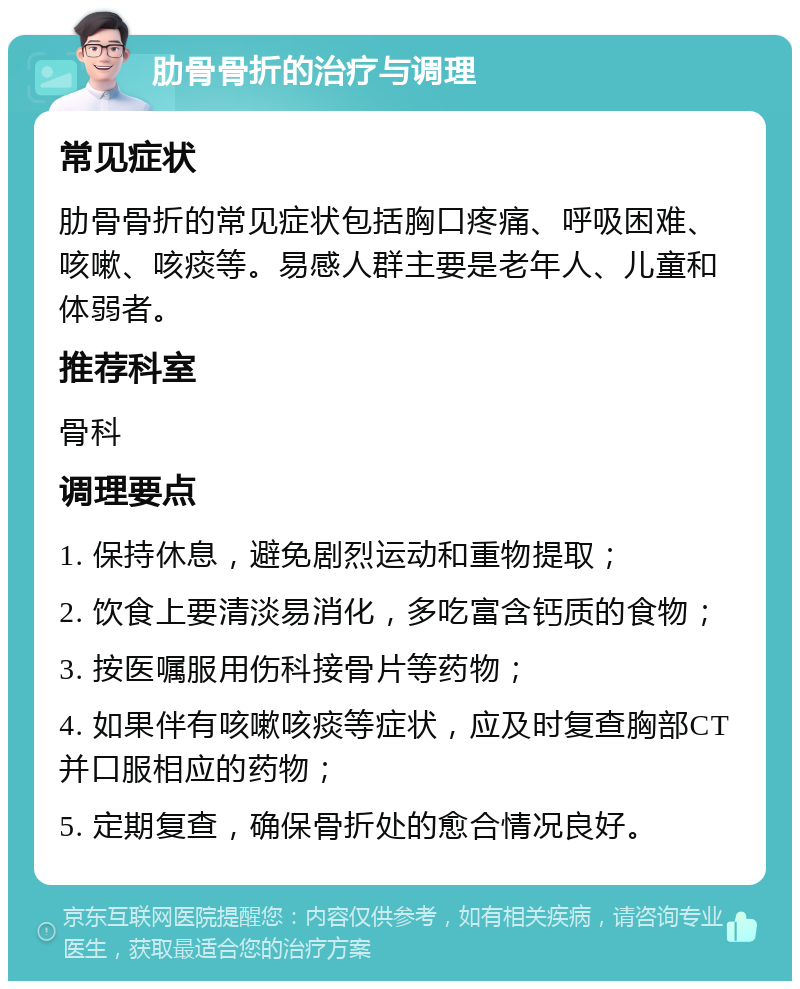 肋骨骨折的治疗与调理 常见症状 肋骨骨折的常见症状包括胸口疼痛、呼吸困难、咳嗽、咳痰等。易感人群主要是老年人、儿童和体弱者。 推荐科室 骨科 调理要点 1. 保持休息，避免剧烈运动和重物提取； 2. 饮食上要清淡易消化，多吃富含钙质的食物； 3. 按医嘱服用伤科接骨片等药物； 4. 如果伴有咳嗽咳痰等症状，应及时复查胸部CT并口服相应的药物； 5. 定期复查，确保骨折处的愈合情况良好。