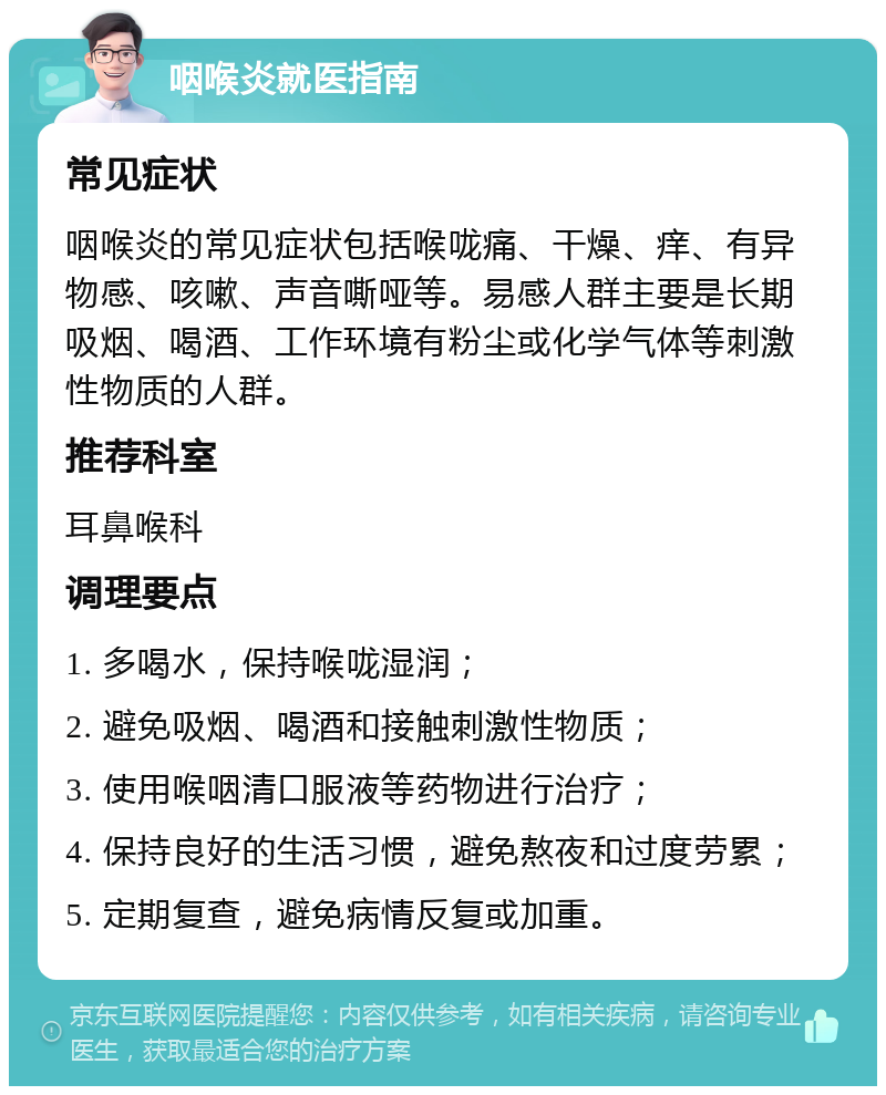 咽喉炎就医指南 常见症状 咽喉炎的常见症状包括喉咙痛、干燥、痒、有异物感、咳嗽、声音嘶哑等。易感人群主要是长期吸烟、喝酒、工作环境有粉尘或化学气体等刺激性物质的人群。 推荐科室 耳鼻喉科 调理要点 1. 多喝水，保持喉咙湿润； 2. 避免吸烟、喝酒和接触刺激性物质； 3. 使用喉咽清口服液等药物进行治疗； 4. 保持良好的生活习惯，避免熬夜和过度劳累； 5. 定期复查，避免病情反复或加重。