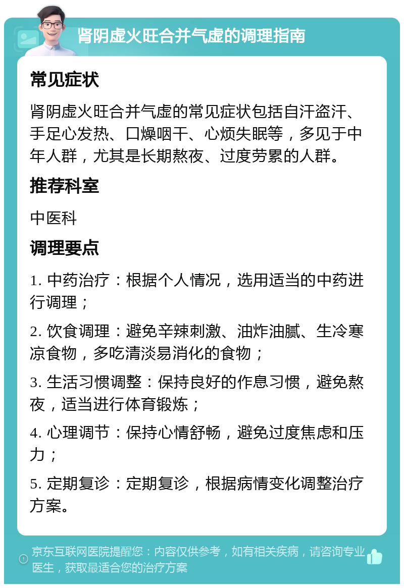 肾阴虚火旺合并气虚的调理指南 常见症状 肾阴虚火旺合并气虚的常见症状包括自汗盗汗、手足心发热、口燥咽干、心烦失眠等，多见于中年人群，尤其是长期熬夜、过度劳累的人群。 推荐科室 中医科 调理要点 1. 中药治疗：根据个人情况，选用适当的中药进行调理； 2. 饮食调理：避免辛辣刺激、油炸油腻、生冷寒凉食物，多吃清淡易消化的食物； 3. 生活习惯调整：保持良好的作息习惯，避免熬夜，适当进行体育锻炼； 4. 心理调节：保持心情舒畅，避免过度焦虑和压力； 5. 定期复诊：定期复诊，根据病情变化调整治疗方案。