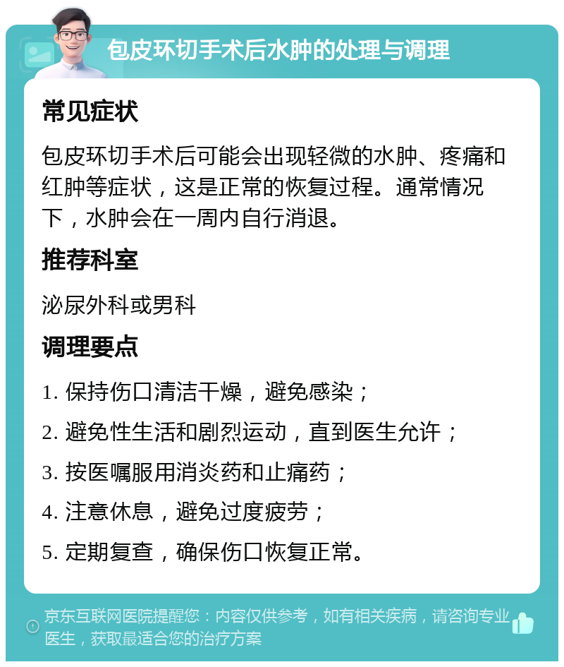 包皮环切手术后水肿的处理与调理 常见症状 包皮环切手术后可能会出现轻微的水肿、疼痛和红肿等症状，这是正常的恢复过程。通常情况下，水肿会在一周内自行消退。 推荐科室 泌尿外科或男科 调理要点 1. 保持伤口清洁干燥，避免感染； 2. 避免性生活和剧烈运动，直到医生允许； 3. 按医嘱服用消炎药和止痛药； 4. 注意休息，避免过度疲劳； 5. 定期复查，确保伤口恢复正常。