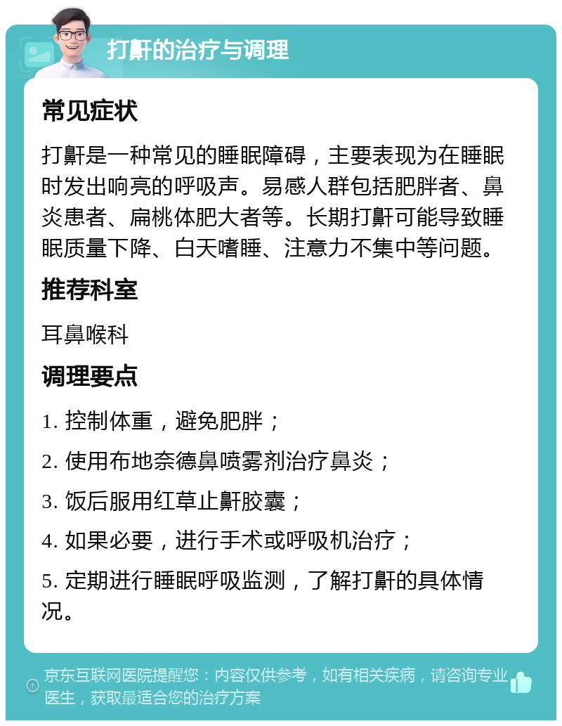 打鼾的治疗与调理 常见症状 打鼾是一种常见的睡眠障碍，主要表现为在睡眠时发出响亮的呼吸声。易感人群包括肥胖者、鼻炎患者、扁桃体肥大者等。长期打鼾可能导致睡眠质量下降、白天嗜睡、注意力不集中等问题。 推荐科室 耳鼻喉科 调理要点 1. 控制体重，避免肥胖； 2. 使用布地奈德鼻喷雾剂治疗鼻炎； 3. 饭后服用红草止鼾胶囊； 4. 如果必要，进行手术或呼吸机治疗； 5. 定期进行睡眠呼吸监测，了解打鼾的具体情况。