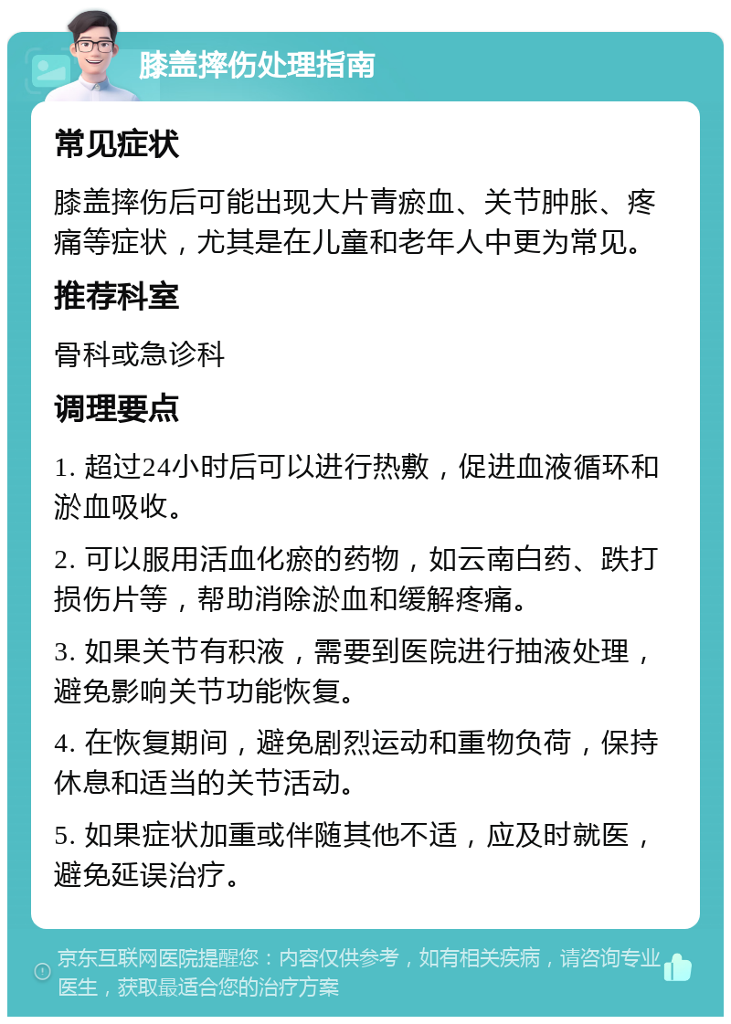 膝盖摔伤处理指南 常见症状 膝盖摔伤后可能出现大片青瘀血、关节肿胀、疼痛等症状，尤其是在儿童和老年人中更为常见。 推荐科室 骨科或急诊科 调理要点 1. 超过24小时后可以进行热敷，促进血液循环和淤血吸收。 2. 可以服用活血化瘀的药物，如云南白药、跌打损伤片等，帮助消除淤血和缓解疼痛。 3. 如果关节有积液，需要到医院进行抽液处理，避免影响关节功能恢复。 4. 在恢复期间，避免剧烈运动和重物负荷，保持休息和适当的关节活动。 5. 如果症状加重或伴随其他不适，应及时就医，避免延误治疗。