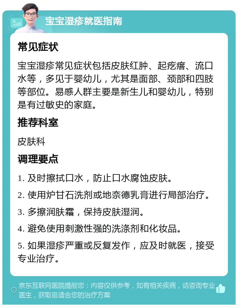 宝宝湿疹就医指南 常见症状 宝宝湿疹常见症状包括皮肤红肿、起疙瘩、流口水等，多见于婴幼儿，尤其是面部、颈部和四肢等部位。易感人群主要是新生儿和婴幼儿，特别是有过敏史的家庭。 推荐科室 皮肤科 调理要点 1. 及时擦拭口水，防止口水腐蚀皮肤。 2. 使用炉甘石洗剂或地奈德乳膏进行局部治疗。 3. 多擦润肤霜，保持皮肤湿润。 4. 避免使用刺激性强的洗涤剂和化妆品。 5. 如果湿疹严重或反复发作，应及时就医，接受专业治疗。