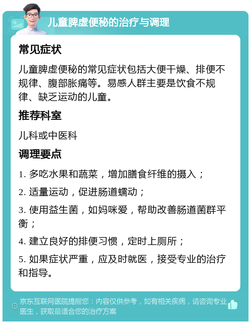 儿童脾虚便秘的治疗与调理 常见症状 儿童脾虚便秘的常见症状包括大便干燥、排便不规律、腹部胀痛等。易感人群主要是饮食不规律、缺乏运动的儿童。 推荐科室 儿科或中医科 调理要点 1. 多吃水果和蔬菜，增加膳食纤维的摄入； 2. 适量运动，促进肠道蠕动； 3. 使用益生菌，如妈咪爱，帮助改善肠道菌群平衡； 4. 建立良好的排便习惯，定时上厕所； 5. 如果症状严重，应及时就医，接受专业的治疗和指导。