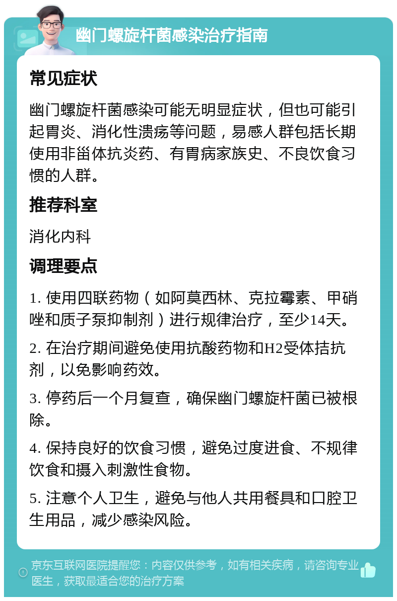 幽门螺旋杆菌感染治疗指南 常见症状 幽门螺旋杆菌感染可能无明显症状，但也可能引起胃炎、消化性溃疡等问题，易感人群包括长期使用非甾体抗炎药、有胃病家族史、不良饮食习惯的人群。 推荐科室 消化内科 调理要点 1. 使用四联药物（如阿莫西林、克拉霉素、甲硝唑和质子泵抑制剂）进行规律治疗，至少14天。 2. 在治疗期间避免使用抗酸药物和H2受体拮抗剂，以免影响药效。 3. 停药后一个月复查，确保幽门螺旋杆菌已被根除。 4. 保持良好的饮食习惯，避免过度进食、不规律饮食和摄入刺激性食物。 5. 注意个人卫生，避免与他人共用餐具和口腔卫生用品，减少感染风险。