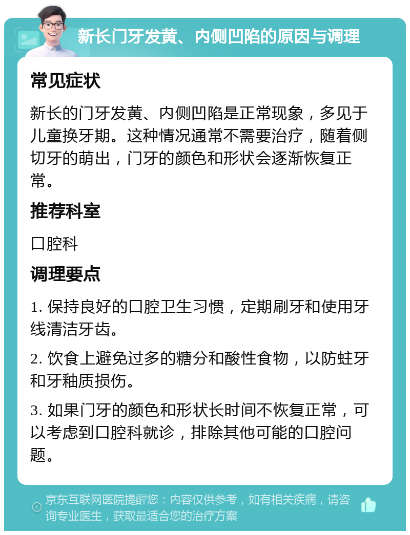 新长门牙发黄、内侧凹陷的原因与调理 常见症状 新长的门牙发黄、内侧凹陷是正常现象，多见于儿童换牙期。这种情况通常不需要治疗，随着侧切牙的萌出，门牙的颜色和形状会逐渐恢复正常。 推荐科室 口腔科 调理要点 1. 保持良好的口腔卫生习惯，定期刷牙和使用牙线清洁牙齿。 2. 饮食上避免过多的糖分和酸性食物，以防蛀牙和牙釉质损伤。 3. 如果门牙的颜色和形状长时间不恢复正常，可以考虑到口腔科就诊，排除其他可能的口腔问题。