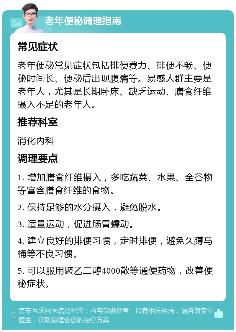 老年便秘调理指南 常见症状 老年便秘常见症状包括排便费力、排便不畅、便秘时间长、便秘后出现腹痛等。易感人群主要是老年人，尤其是长期卧床、缺乏运动、膳食纤维摄入不足的老年人。 推荐科室 消化内科 调理要点 1. 增加膳食纤维摄入，多吃蔬菜、水果、全谷物等富含膳食纤维的食物。 2. 保持足够的水分摄入，避免脱水。 3. 适量运动，促进肠胃蠕动。 4. 建立良好的排便习惯，定时排便，避免久蹲马桶等不良习惯。 5. 可以服用聚乙二醇4000散等通便药物，改善便秘症状。