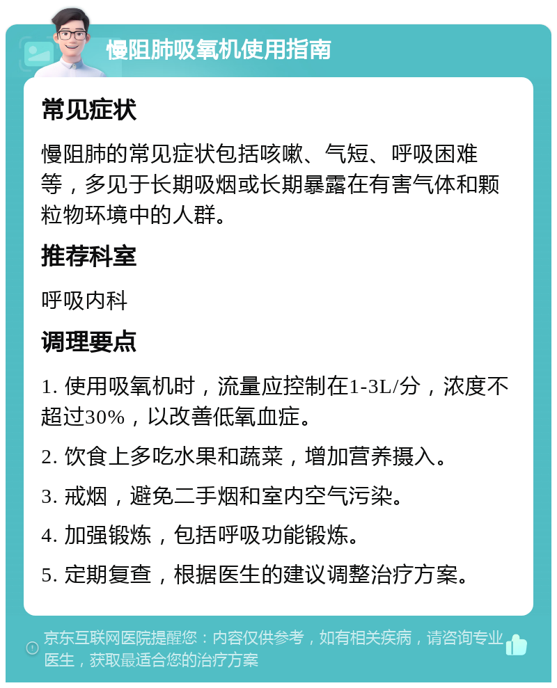 慢阻肺吸氧机使用指南 常见症状 慢阻肺的常见症状包括咳嗽、气短、呼吸困难等，多见于长期吸烟或长期暴露在有害气体和颗粒物环境中的人群。 推荐科室 呼吸内科 调理要点 1. 使用吸氧机时，流量应控制在1-3L/分，浓度不超过30%，以改善低氧血症。 2. 饮食上多吃水果和蔬菜，增加营养摄入。 3. 戒烟，避免二手烟和室内空气污染。 4. 加强锻炼，包括呼吸功能锻炼。 5. 定期复查，根据医生的建议调整治疗方案。