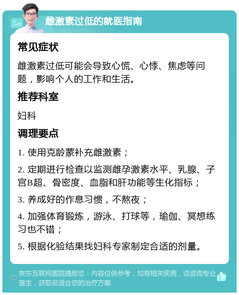 雌激素过低的就医指南 常见症状 雌激素过低可能会导致心慌、心悸、焦虑等问题，影响个人的工作和生活。 推荐科室 妇科 调理要点 1. 使用克龄蒙补充雌激素； 2. 定期进行检查以监测雌孕激素水平、乳腺、子宫B超、骨密度、血脂和肝功能等生化指标； 3. 养成好的作息习惯，不熬夜； 4. 加强体育锻炼，游泳、打球等，瑜伽、冥想练习也不错； 5. 根据化验结果找妇科专家制定合适的剂量。