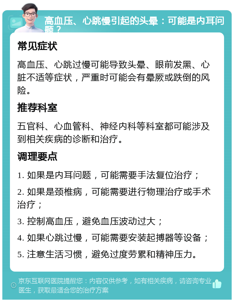 高血压、心跳慢引起的头晕：可能是内耳问题？ 常见症状 高血压、心跳过慢可能导致头晕、眼前发黑、心脏不适等症状，严重时可能会有晕厥或跌倒的风险。 推荐科室 五官科、心血管科、神经内科等科室都可能涉及到相关疾病的诊断和治疗。 调理要点 1. 如果是内耳问题，可能需要手法复位治疗； 2. 如果是颈椎病，可能需要进行物理治疗或手术治疗； 3. 控制高血压，避免血压波动过大； 4. 如果心跳过慢，可能需要安装起搏器等设备； 5. 注意生活习惯，避免过度劳累和精神压力。