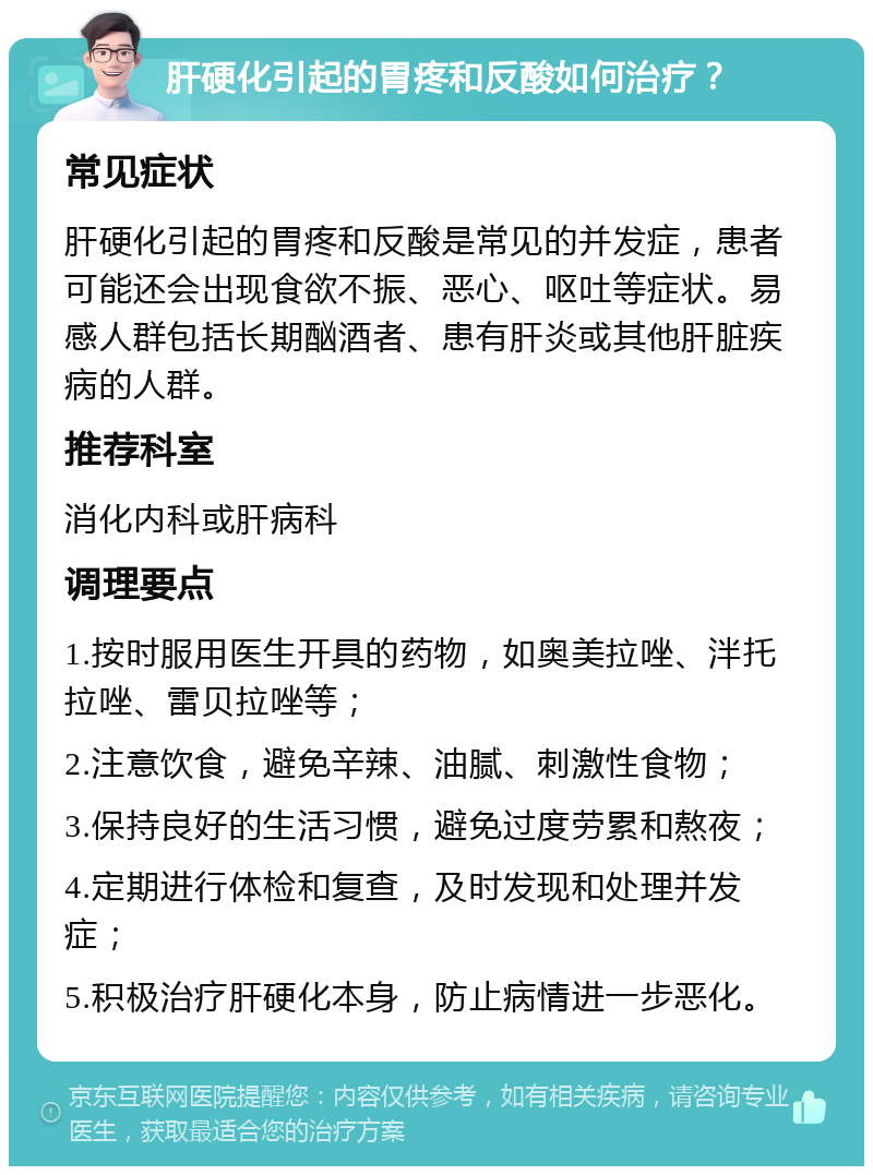 肝硬化引起的胃疼和反酸如何治疗？ 常见症状 肝硬化引起的胃疼和反酸是常见的并发症，患者可能还会出现食欲不振、恶心、呕吐等症状。易感人群包括长期酗酒者、患有肝炎或其他肝脏疾病的人群。 推荐科室 消化内科或肝病科 调理要点 1.按时服用医生开具的药物，如奥美拉唑、泮托拉唑、雷贝拉唑等； 2.注意饮食，避免辛辣、油腻、刺激性食物； 3.保持良好的生活习惯，避免过度劳累和熬夜； 4.定期进行体检和复查，及时发现和处理并发症； 5.积极治疗肝硬化本身，防止病情进一步恶化。