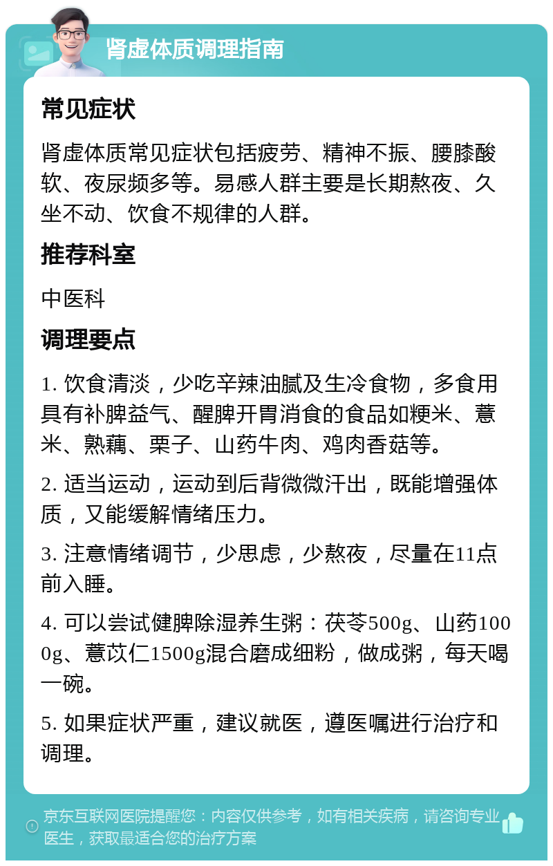 肾虚体质调理指南 常见症状 肾虚体质常见症状包括疲劳、精神不振、腰膝酸软、夜尿频多等。易感人群主要是长期熬夜、久坐不动、饮食不规律的人群。 推荐科室 中医科 调理要点 1. 饮食清淡，少吃辛辣油腻及生冷食物，多食用具有补脾益气、醒脾开胃消食的食品如粳米、薏米、熟藕、栗子、山药牛肉、鸡肉香菇等。 2. 适当运动，运动到后背微微汗出，既能增强体质，又能缓解情绪压力。 3. 注意情绪调节，少思虑，少熬夜，尽量在11点前入睡。 4. 可以尝试健脾除湿养生粥：茯苓500g、山药1000g、薏苡仁1500g混合磨成细粉，做成粥，每天喝一碗。 5. 如果症状严重，建议就医，遵医嘱进行治疗和调理。