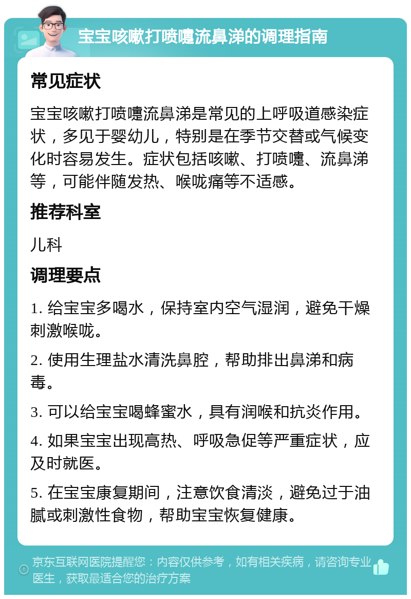 宝宝咳嗽打喷嚏流鼻涕的调理指南 常见症状 宝宝咳嗽打喷嚏流鼻涕是常见的上呼吸道感染症状，多见于婴幼儿，特别是在季节交替或气候变化时容易发生。症状包括咳嗽、打喷嚏、流鼻涕等，可能伴随发热、喉咙痛等不适感。 推荐科室 儿科 调理要点 1. 给宝宝多喝水，保持室内空气湿润，避免干燥刺激喉咙。 2. 使用生理盐水清洗鼻腔，帮助排出鼻涕和病毒。 3. 可以给宝宝喝蜂蜜水，具有润喉和抗炎作用。 4. 如果宝宝出现高热、呼吸急促等严重症状，应及时就医。 5. 在宝宝康复期间，注意饮食清淡，避免过于油腻或刺激性食物，帮助宝宝恢复健康。