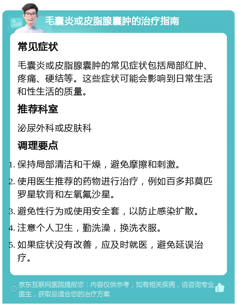 毛囊炎或皮脂腺囊肿的治疗指南 常见症状 毛囊炎或皮脂腺囊肿的常见症状包括局部红肿、疼痛、硬结等。这些症状可能会影响到日常生活和性生活的质量。 推荐科室 泌尿外科或皮肤科 调理要点 保持局部清洁和干燥，避免摩擦和刺激。 使用医生推荐的药物进行治疗，例如百多邦莫匹罗星软膏和左氧氟沙星。 避免性行为或使用安全套，以防止感染扩散。 注意个人卫生，勤洗澡，换洗衣服。 如果症状没有改善，应及时就医，避免延误治疗。