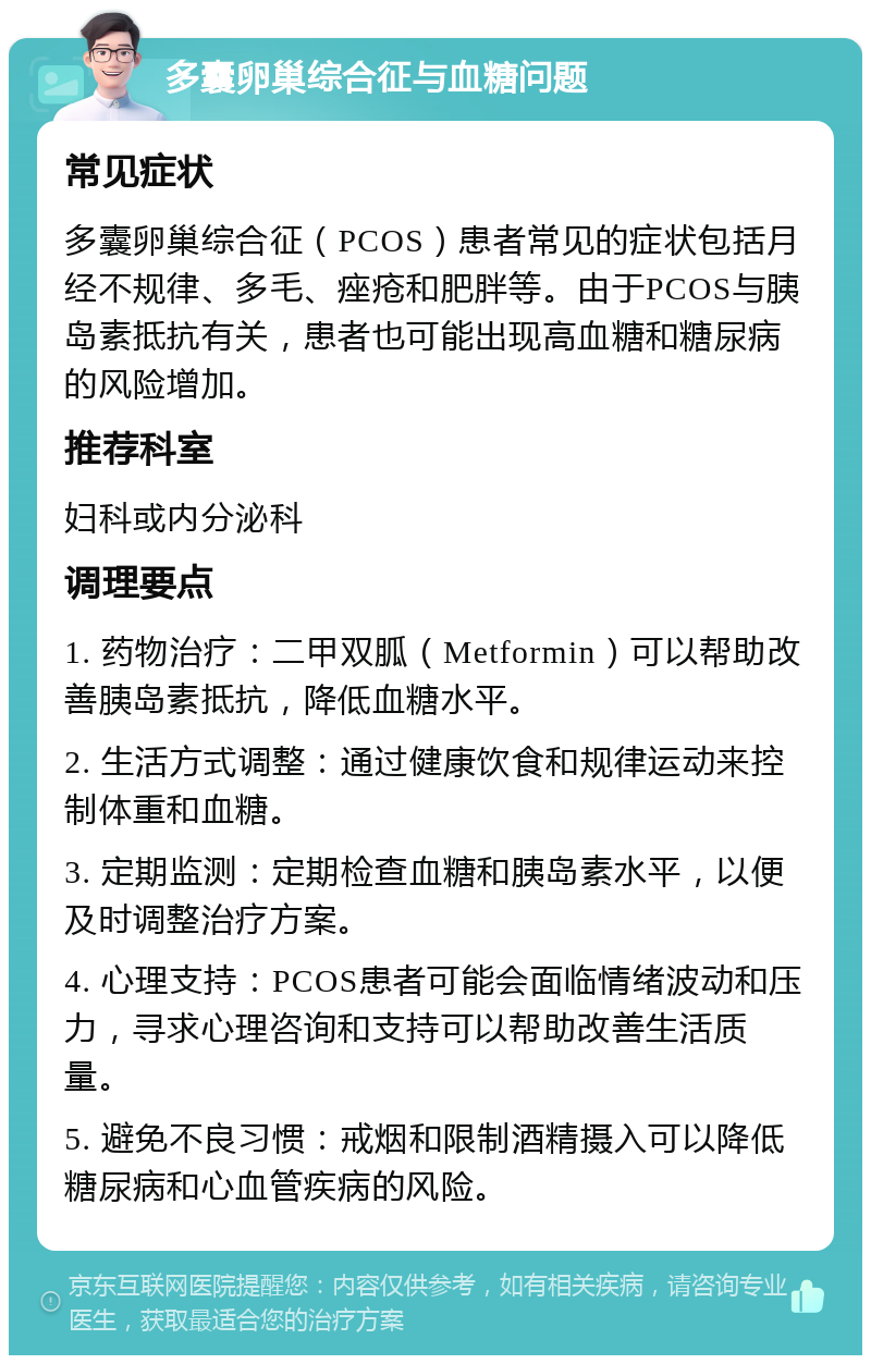 多囊卵巢综合征与血糖问题 常见症状 多囊卵巢综合征（PCOS）患者常见的症状包括月经不规律、多毛、痤疮和肥胖等。由于PCOS与胰岛素抵抗有关，患者也可能出现高血糖和糖尿病的风险增加。 推荐科室 妇科或内分泌科 调理要点 1. 药物治疗：二甲双胍（Metformin）可以帮助改善胰岛素抵抗，降低血糖水平。 2. 生活方式调整：通过健康饮食和规律运动来控制体重和血糖。 3. 定期监测：定期检查血糖和胰岛素水平，以便及时调整治疗方案。 4. 心理支持：PCOS患者可能会面临情绪波动和压力，寻求心理咨询和支持可以帮助改善生活质量。 5. 避免不良习惯：戒烟和限制酒精摄入可以降低糖尿病和心血管疾病的风险。